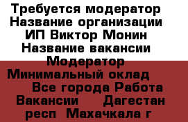 Требуется модератор › Название организации ­ ИП Виктор Монин › Название вакансии ­ Модератор › Минимальный оклад ­ 6 200 - Все города Работа » Вакансии   . Дагестан респ.,Махачкала г.